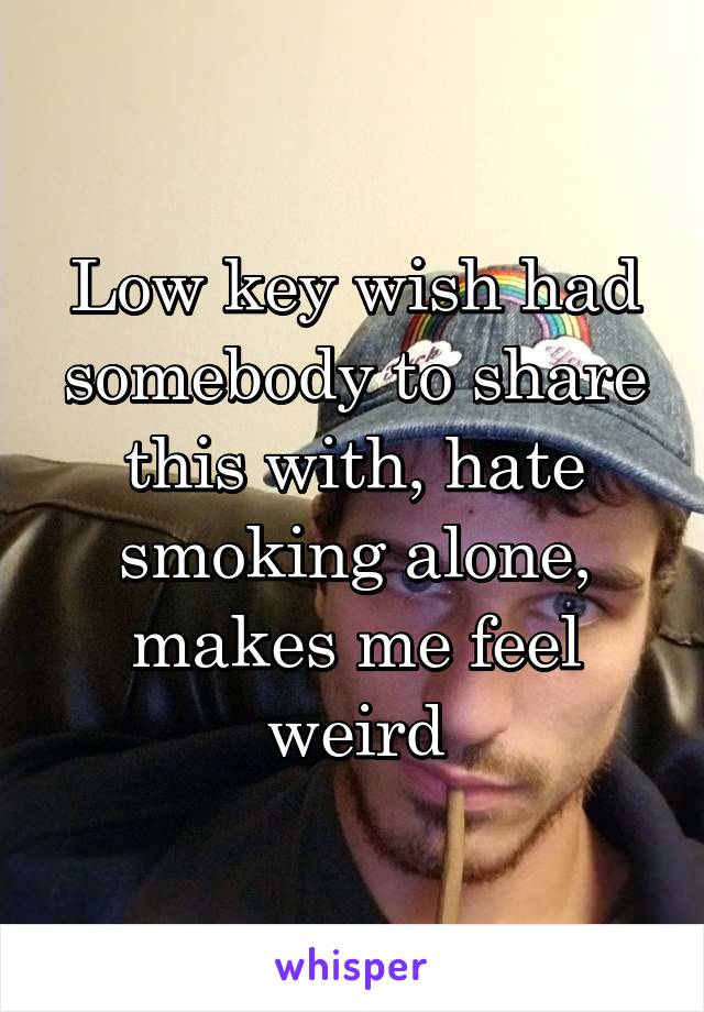 Low key wish had somebody to share this with, hate smoking alone, makes me feel weird