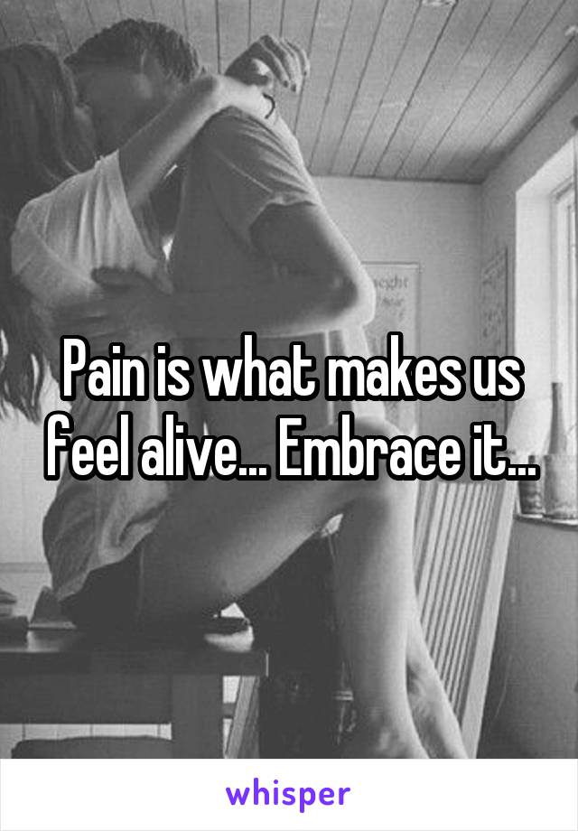 Pain is what makes us feel alive... Embrace it...