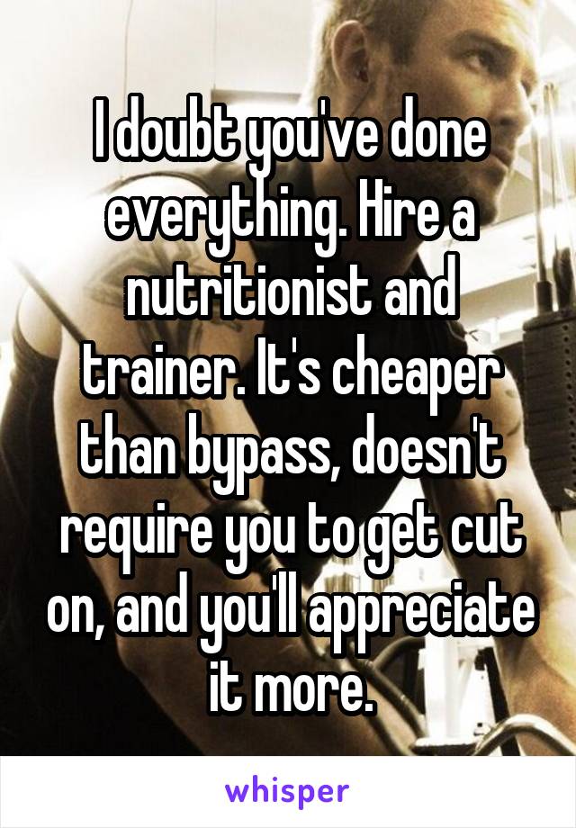 I doubt you've done everything. Hire a nutritionist and trainer. It's cheaper than bypass, doesn't require you to get cut on, and you'll appreciate it more.