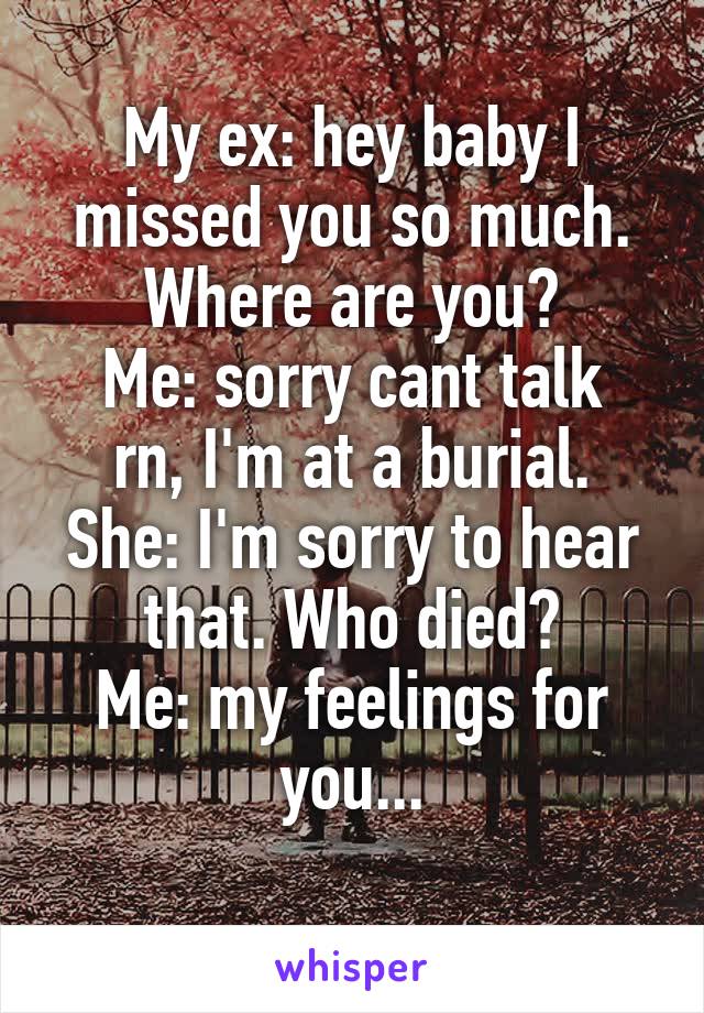 My ex: hey baby I missed you so much. Where are you?
Me: sorry cant talk rn, I'm at a burial.
She: I'm sorry to hear that. Who died?
Me: my feelings for you...
