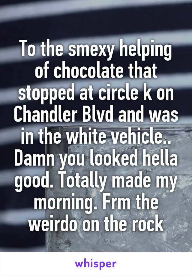 To the smexy helping of chocolate that stopped at circle k on Chandler Blvd and was in the white vehicle.. Damn you looked hella good. Totally made my morning. Frm the weirdo on the rock