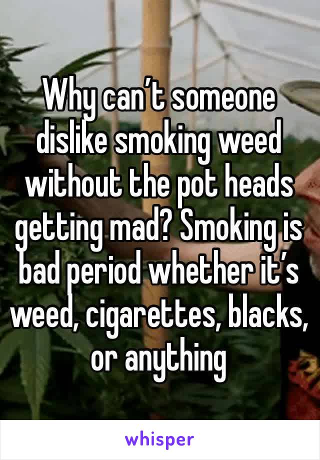 Why can’t someone dislike smoking weed without the pot heads getting mad? Smoking is bad period whether it’s weed, cigarettes, blacks, or anything 