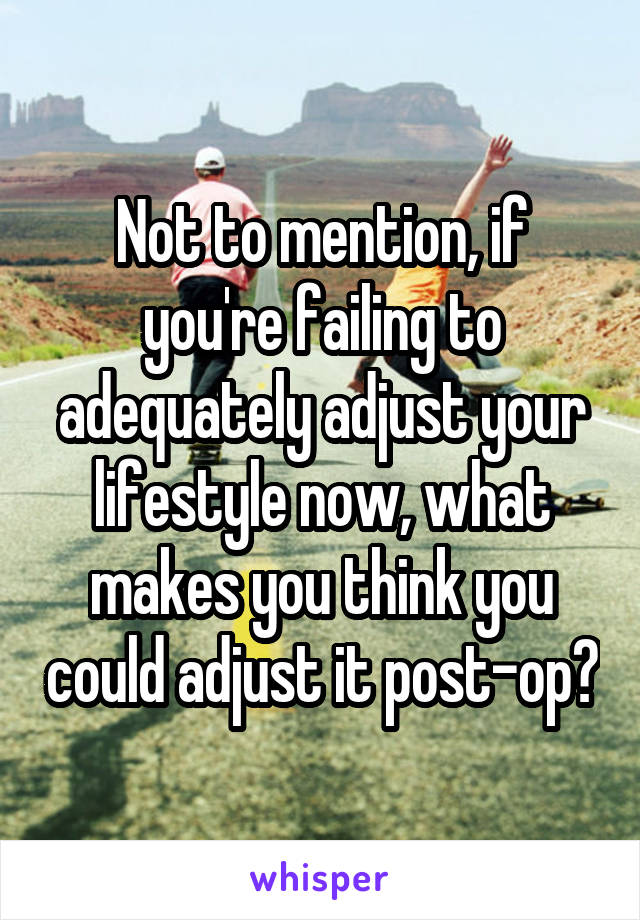 Not to mention, if you're failing to adequately adjust your lifestyle now, what makes you think you could adjust it post-op?