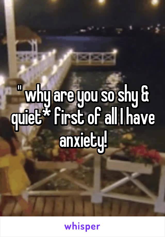 " why are you so shy & quiet* first of all I have anxiety!