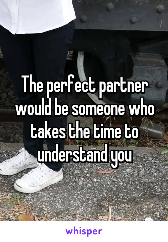 The perfect partner would be someone who takes the time to understand you