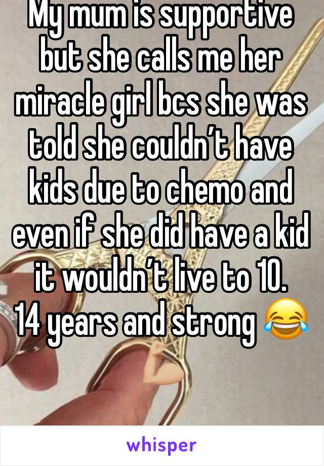 My mum is supportive but she calls me her miracle girl bcs she was told she couldn’t have kids due to chemo and even if she did have a kid it wouldn’t live to 10.
14 years and strong 😂💪🏼
