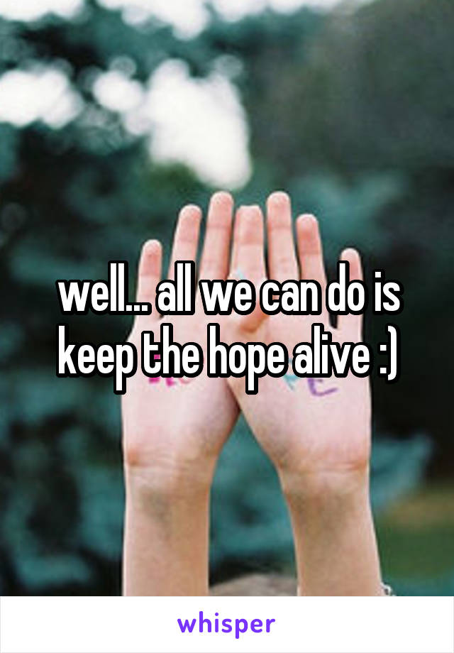 well... all we can do is keep the hope alive :)