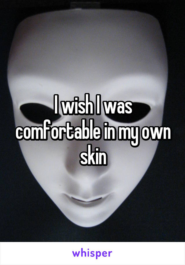 I wish I was comfortable in my own skin
