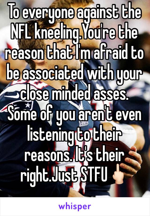 To everyone against the NFL kneeling.You're the reason that I'm afraid to be associated with your close minded asses. Some of you aren't even listening to their reasons. It's their right.Just STFU🖕🏻