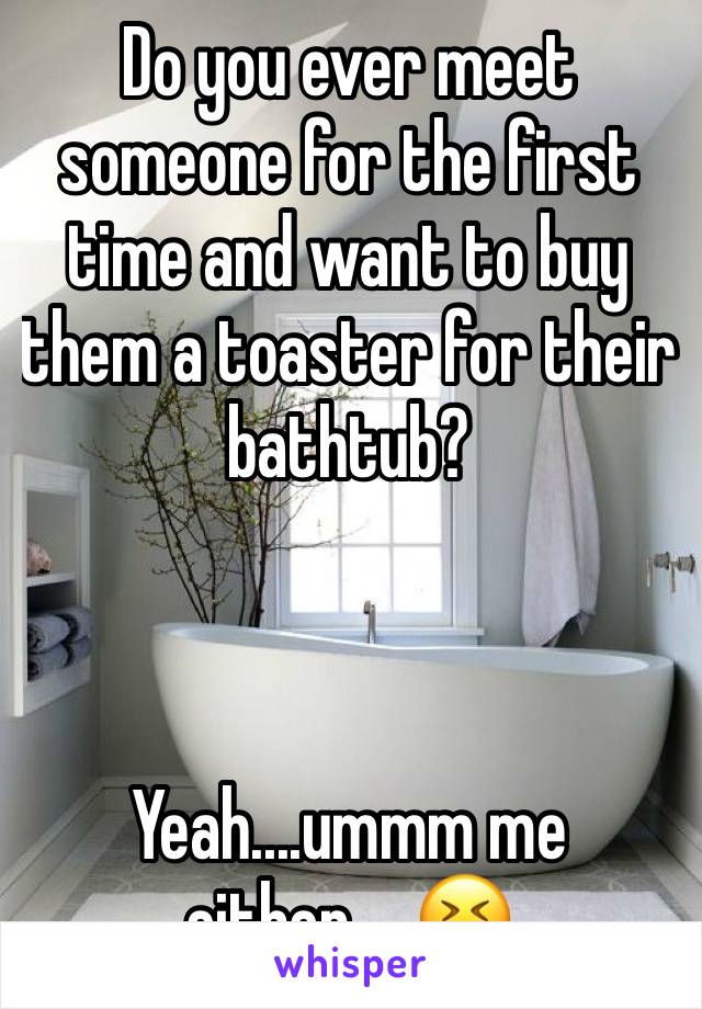 Do you ever meet someone for the first time and want to buy them a toaster for their bathtub? 



Yeah....ummm me either.....😆