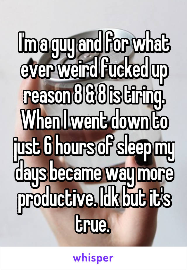 I'm a guy and for what ever weird fucked up reason 8 & 8 is tiring. When I went down to just 6 hours of sleep my days became way more productive. Idk but it's true. 