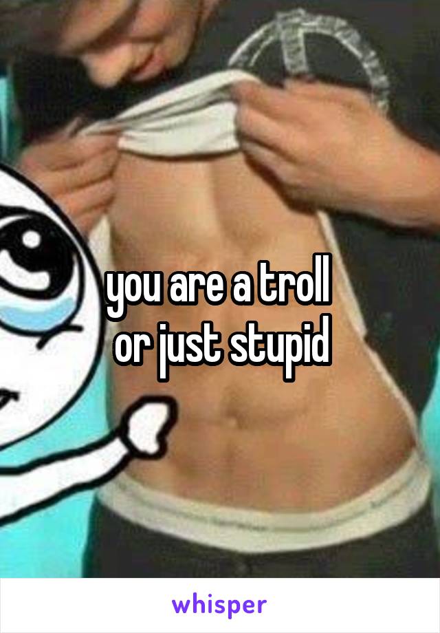 you are a troll 
or just stupid
