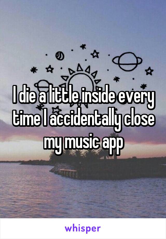 I die a little inside every time I accidentally close my music app