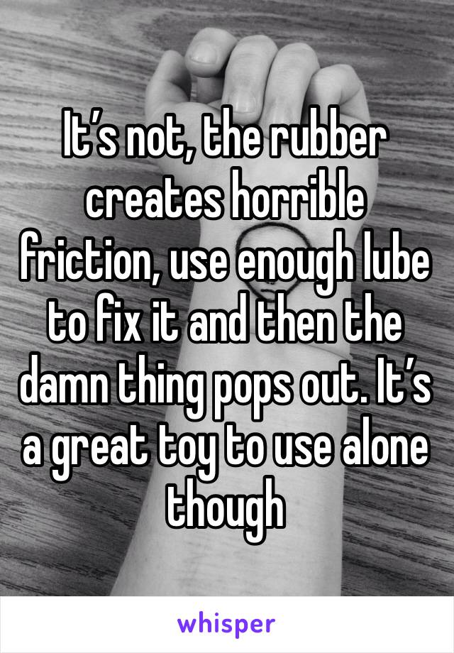 It’s not, the rubber creates horrible friction, use enough lube to fix it and then the damn thing pops out. It’s a great toy to use alone though