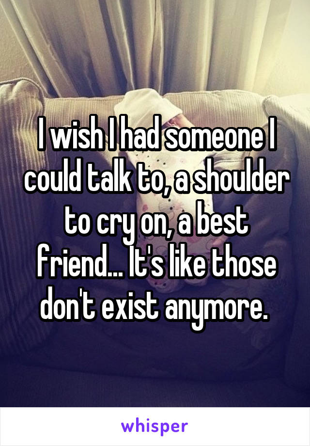 I wish I had someone I could talk to, a shoulder to cry on, a best friend... It's like those don't exist anymore. 