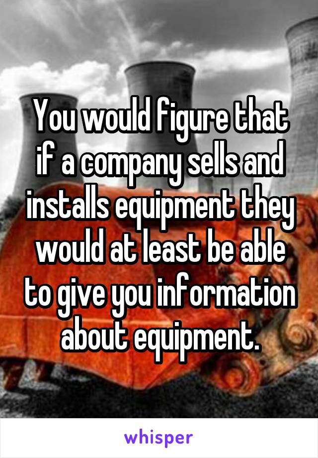 You would figure that if a company sells and installs equipment they would at least be able to give you information about equipment.