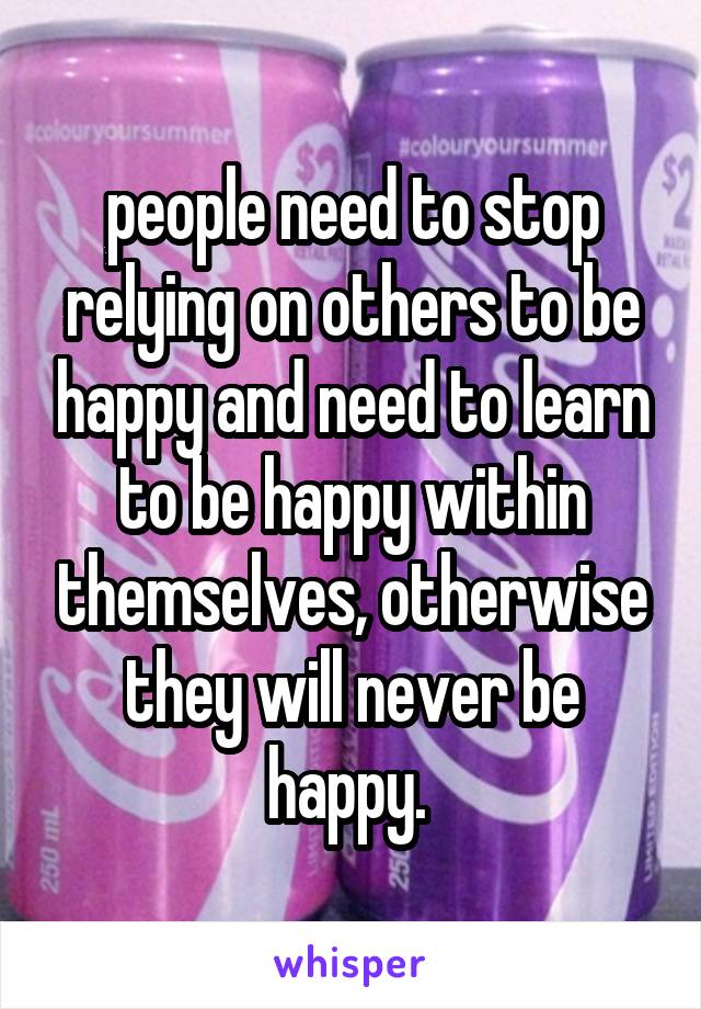 people need to stop relying on others to be happy and need to learn to be happy within themselves, otherwise they will never be happy. 