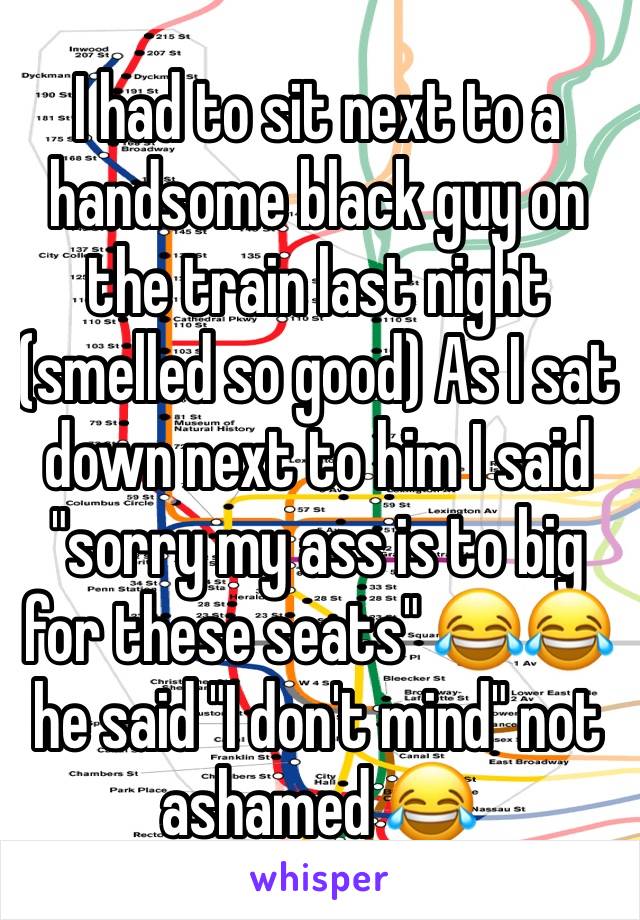 I had to sit next to a handsome black guy on the train last night (smelled so good) As I sat down next to him I said "sorry my ass is to big for these seats" 😂😂 he said "I don't mind" not ashamed 😂