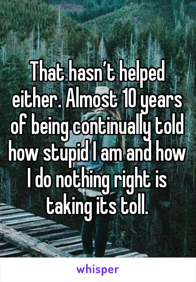 That hasn’t helped either. Almost 10 years of being continually told how stupid I am and how I do nothing right is taking its toll. 