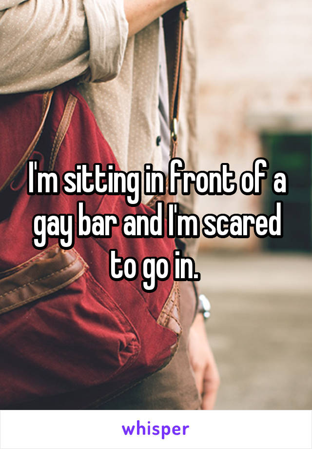 I'm sitting in front of a gay bar and I'm scared to go in. 