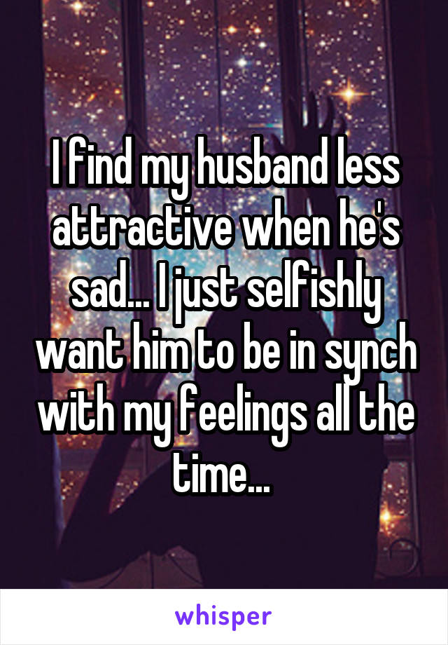 I find my husband less attractive when he's sad... I just selfishly want him to be in synch with my feelings all the time... 