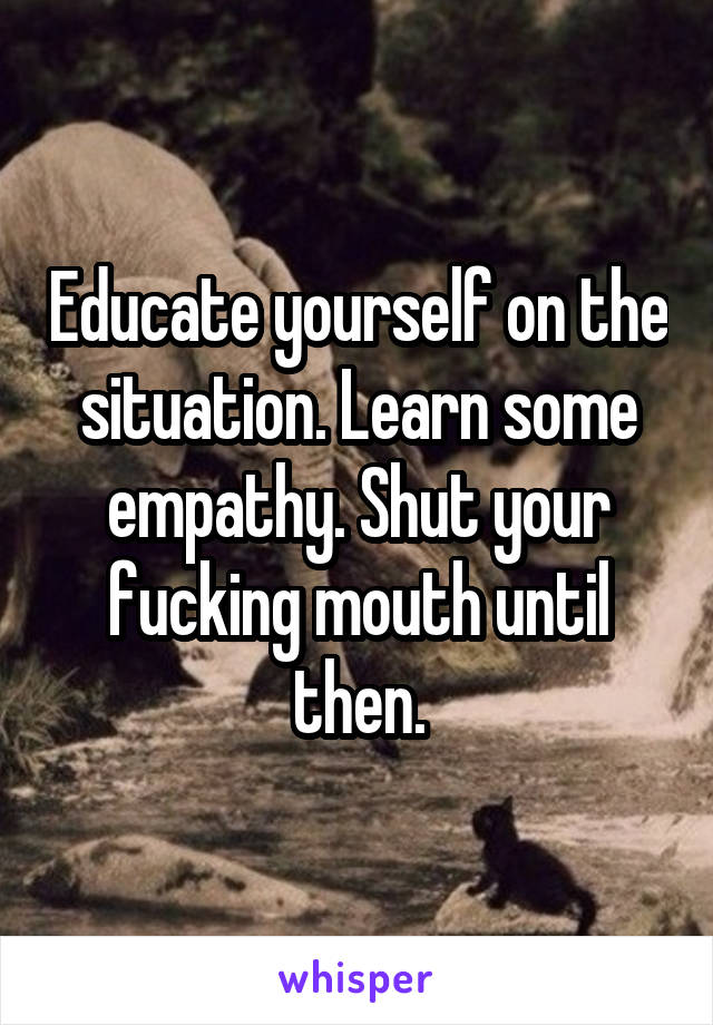 Educate yourself on the situation. Learn some empathy. Shut your fucking mouth until then.