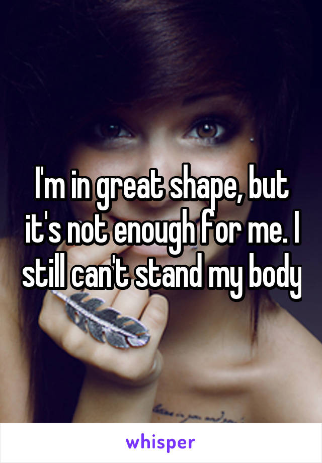 I'm in great shape, but it's not enough for me. I still can't stand my body