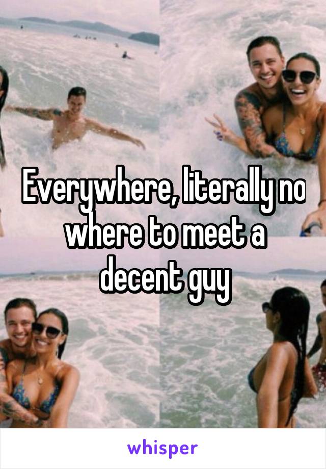 Everywhere, literally no where to meet a decent guy