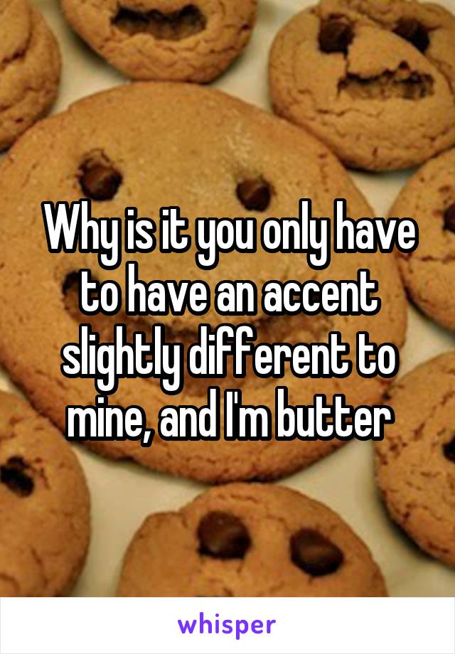 Why is it you only have to have an accent slightly different to mine, and I'm butter