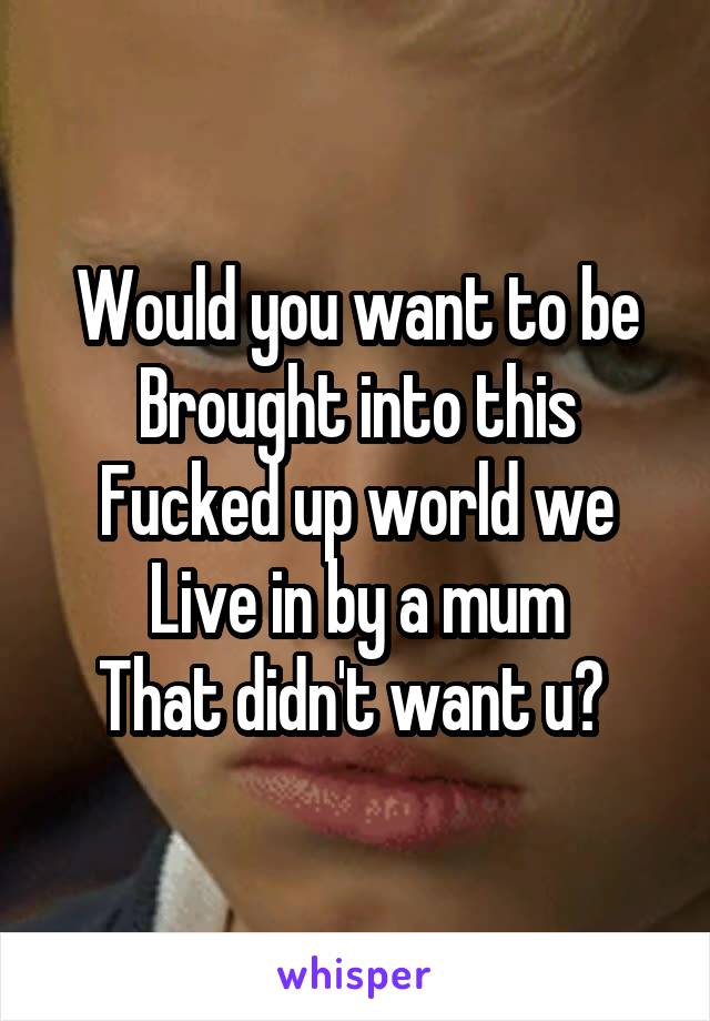Would you want to be
Brought into this
Fucked up world we
Live in by a mum
That didn't want u? 
