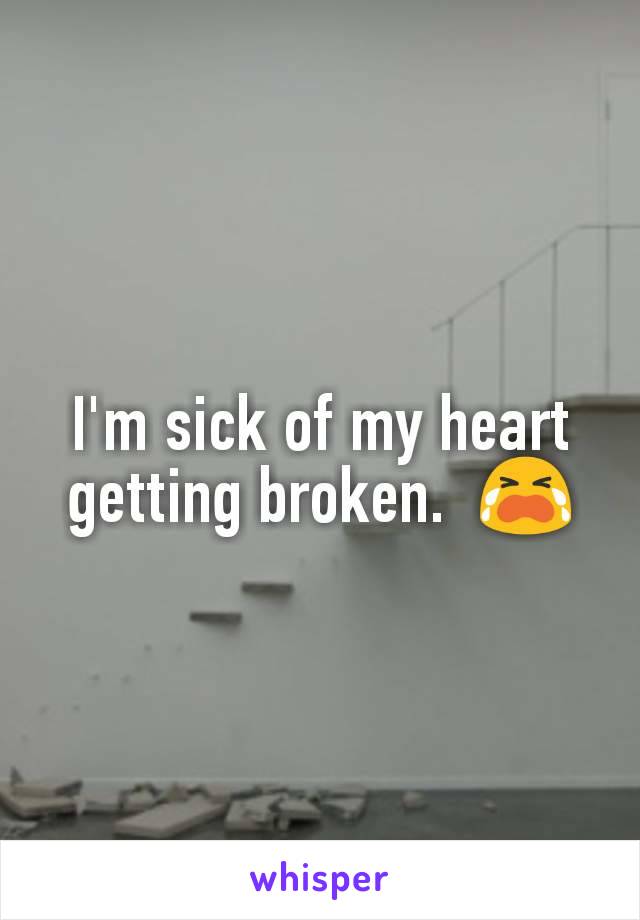 I'm sick of my heart getting broken.  😭