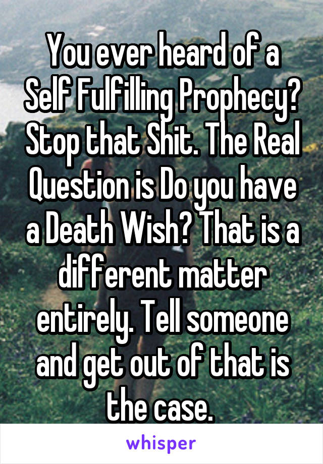 You ever heard of a Self Fulfilling Prophecy? Stop that Shit. The Real Question is Do you have a Death Wish? That is a different matter entirely. Tell someone and get out of that is the case. 