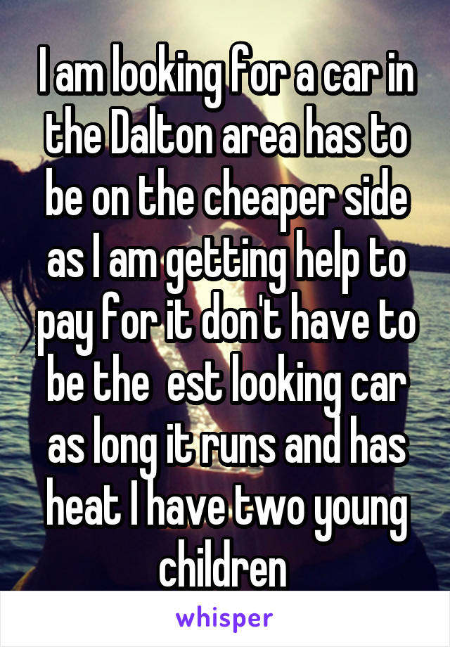 I am looking for a car in the Dalton area has to be on the cheaper side as I am getting help to pay for it don't have to be the  est looking car as long it runs and has heat I have two young children 
