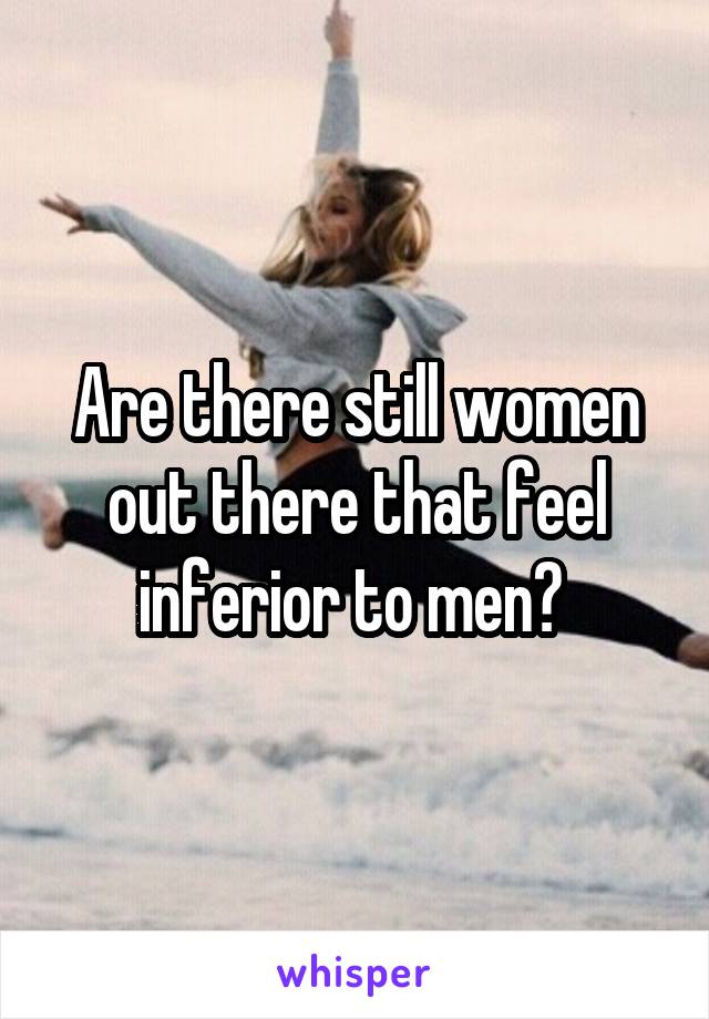 Are there still women out there that feel inferior to men? 
