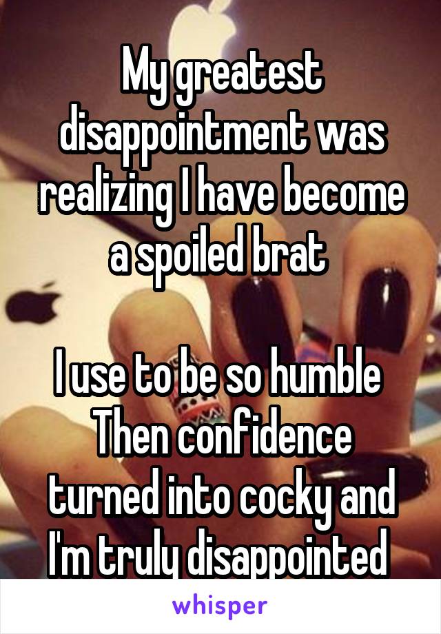 My greatest disappointment was realizing I have become a spoiled brat 

I use to be so humble 
Then confidence turned into cocky and I'm truly disappointed 