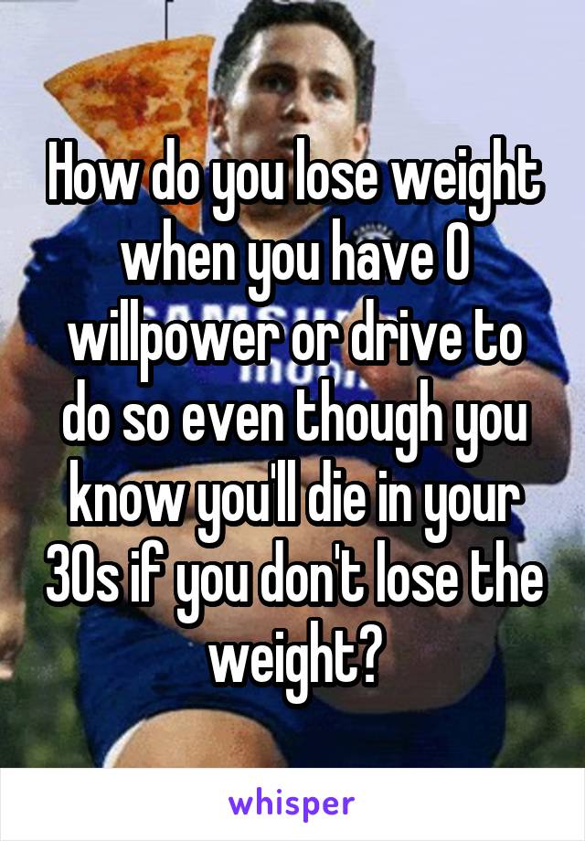 How do you lose weight when you have 0 willpower or drive to do so even though you know you'll die in your 30s if you don't lose the weight?