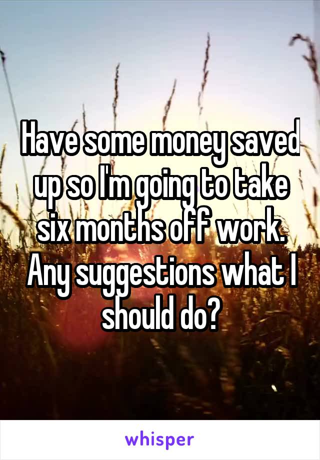 Have some money saved up so I'm going to take six months off work. Any suggestions what I should do?