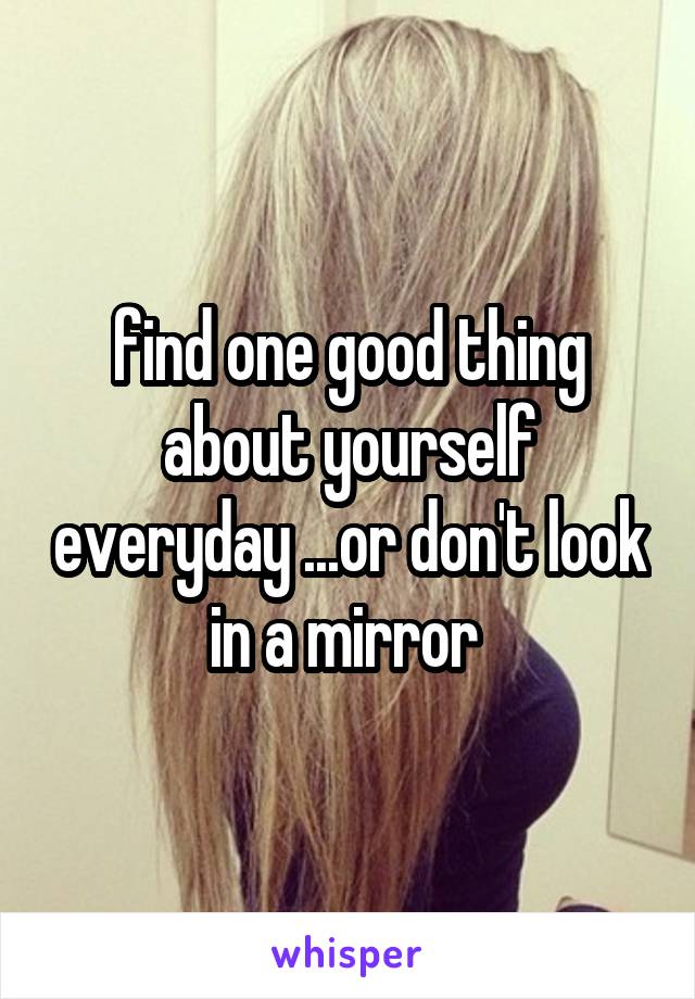 find one good thing about yourself everyday ...or don't look in a mirror 