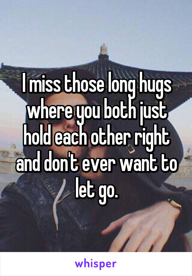 I miss those long hugs where you both just hold each other right and don't ever want to let go.