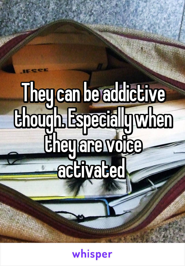 They can be addictive though. Especially when they are voice activated 