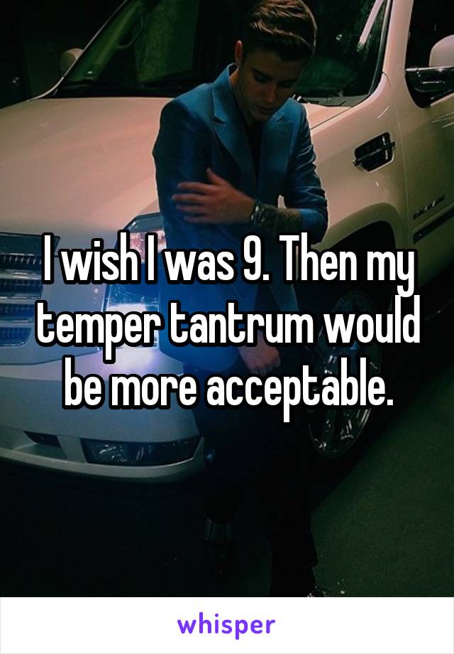 I wish I was 9. Then my temper tantrum would be more acceptable.