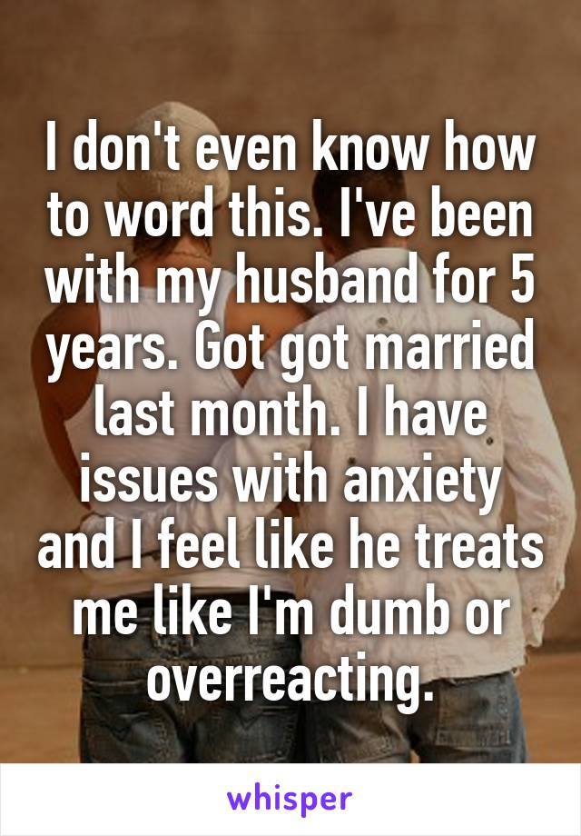 I don't even know how to word this. I've been with my husband for 5 years. Got got married last month. I have issues with anxiety and I feel like he treats me like I'm dumb or overreacting.