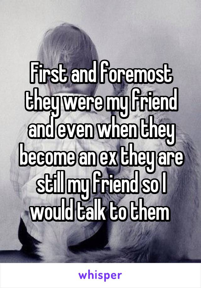 First and foremost they were my friend and even when they become an ex they are still my friend so I would talk to them 