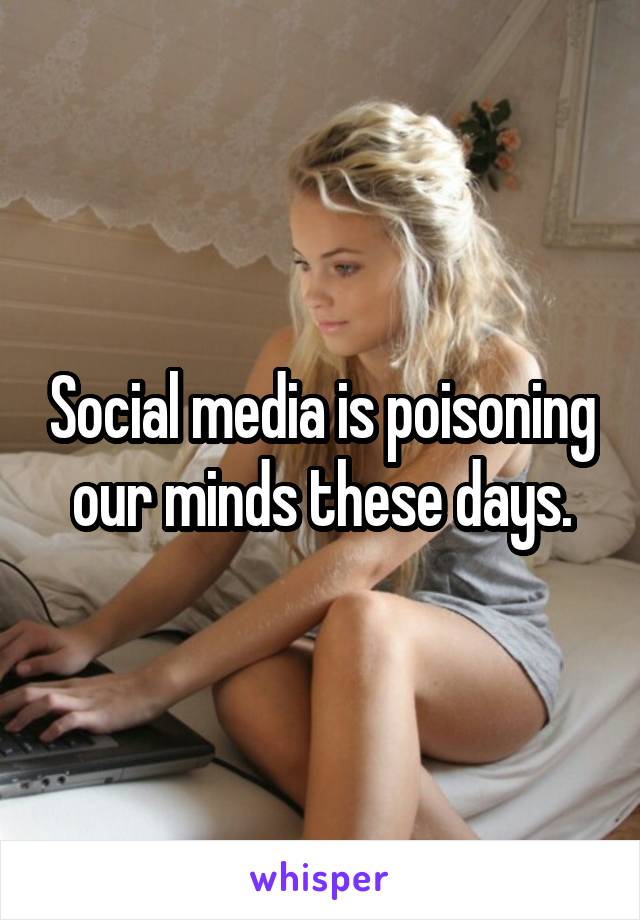 Social media is poisoning our minds these days.