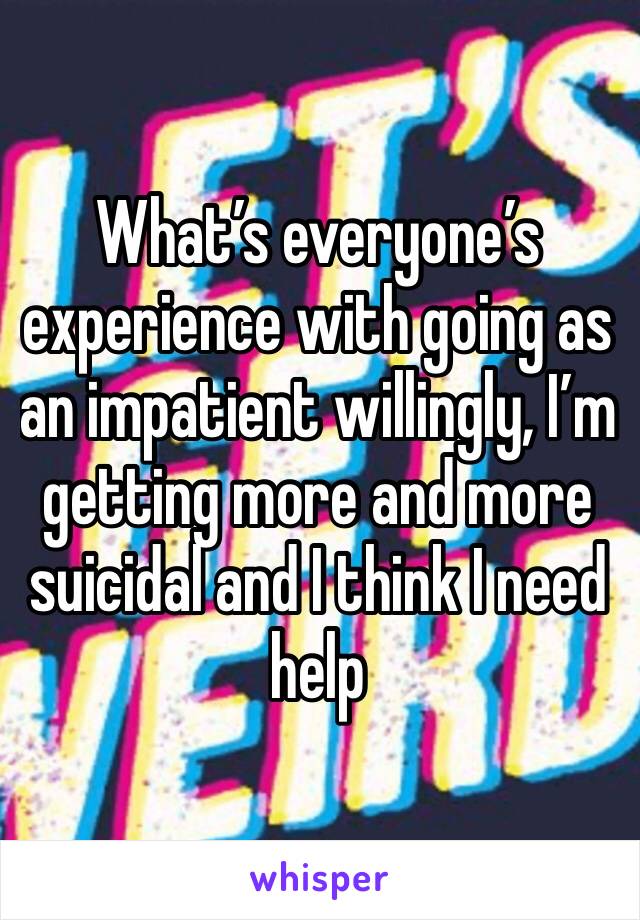 What’s everyone’s experience with going as an impatient willingly, I’m getting more and more suicidal and I think I need help