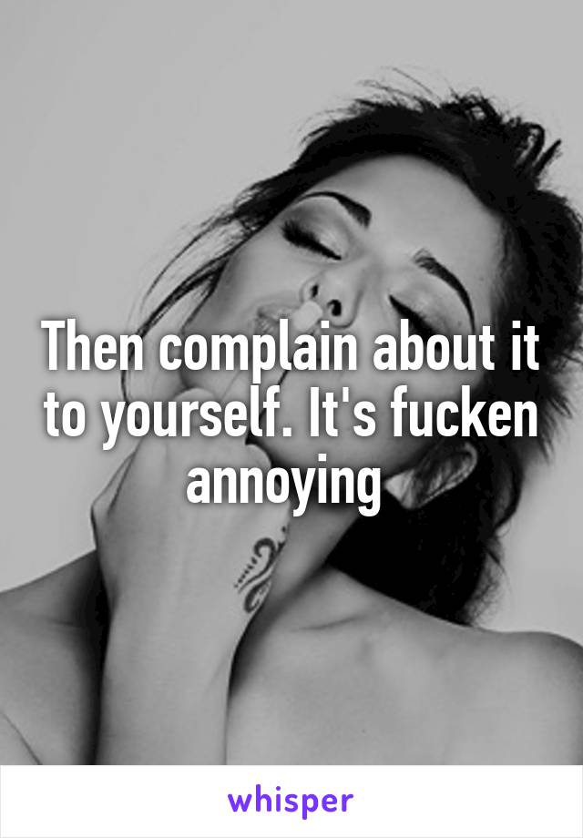 Then complain about it to yourself. It's fucken annoying 