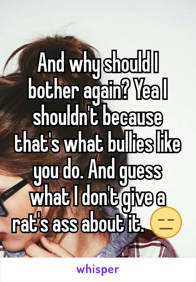 And why should I bother again? Yea I shouldn't because that's what bullies like you do. And guess what I don't give a rat's ass about it. 😑