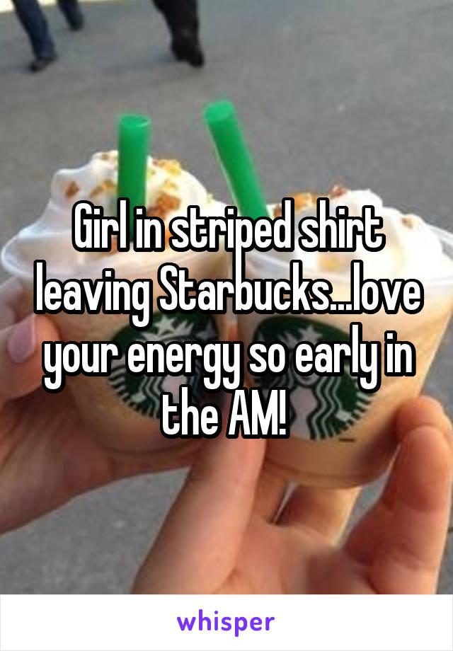 Girl in striped shirt leaving Starbucks...love your energy so early in the AM! 