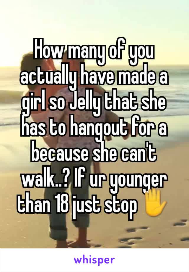How many of you actually have made a girl so Jelly that she has to hangout for a because she can't walk..? If ur younger than 18 just stop✋