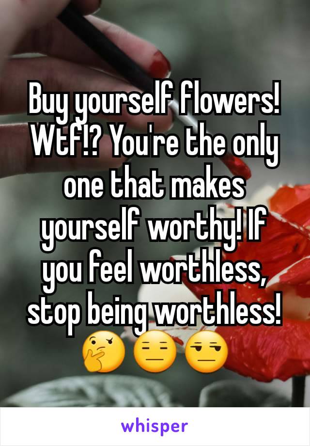 Buy yourself flowers! Wtf!? You're the only one that makes yourself worthy! If you feel worthless, stop being worthless! 🤔😑😒